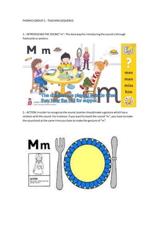 PHONICSGROUP 2.- TEACHINGSEQUENCE
1.- INTRODUCINGTHE SOUND"m": The bestwayfor introducingthe soundisthrough
flashcardsor posters.
2.- ACTION:Inorder to recognize the sound,teachershouldmake agesture whichhasa
relationwiththe sound. Forinstance:If youwantto teachthe sound"m",you have tomake
the soundand at the same time youhave to make the gesture of "m".