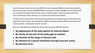 Lets first discuss about how and why different insects produce different sounds by putting the
common example of specie HOMOSAPIANS by the grace of Allah Almighty we are blessed with
the countless blessings of life just like sound , visionary power , body movement and many
more endowments these all help us to survive and survival for the fittest.
Similarly in the case of insects they have these qualities too especially sound which help them
to get their food , shelter and reproduction different insects produce different sounds for their
communication , reproduction and for survival.
Here are some different methods by which insects produce different Sounds:-
 By tapping part of the body against an external object.
 By friction of one part of the body against another.
 By vibration of the wings or thoracic wall.
 By vibration of a special membrane through muscular action.
 By emission of air.
 