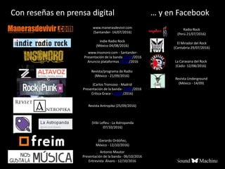 Con reseñas en prensa digital
Antonio Mautor
Presentación de la banda - 06/10/2016
Entrevista Álvaro - 12/10/2016
(Gerardo Ordóñez,
México - 12/10/2016)
(Vibi Lefleu - La Astropanda
07/10/2016)
(Carlos Troncoso - Madrid
Presentación de la banda- 29/08/2016
Crítica Grace - 23/09/2016)
Revista Antropika (25/09/2016)
Revista/programa de Radio
(México - 21/09/2016)
Revista Underground
(México - 14/09)
La Caravana del Rock
(Cádiz- 12/08/2016)
… y en Facebook
www.insonoro.com - Santander-
Presentación de la banda 07/07/2016
Anuncio plataformas 11/08/2016
Indie Radio Rock
(México 04/08/2016)
El Mirador del Rock
(Cantabria 29/07/2016)
Radio Rock
(Perú 21/07/2016)
www.manerasdevivir.com
(Santander- 14/07/2016)
 