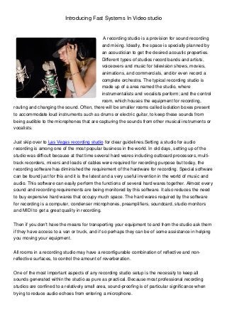 Introducing Fast Systems In Video studio


                                            A recording studio is a provision for sound recording
                                           and mixing. Ideally, the space is specially planned by
                                           an acoustician to get the desired acoustic properties.
                                           Different types of studios record bands and artists,
                                           voiceovers and music for television shows, movies,
                                           animations, and commercials, and/or even record a
                                           complete orchestra. The typical recording studio is
                                           made up of a area named the studio, where
                                           instrumentalists and vocalists perform; and the control
                                           room, which houses the equipment for recording,
routing and changing the sound. Often, there will be smaller rooms called isolation boxes present
to accommodate loud instruments such as drums or electric guitar, to keep these sounds from
being audible to the microphones that are capturing the sounds from other musical instruments or
vocalists.


Just skip over to Las Vegas recording studio for clear guidelines.Setting a studio for audio
recording is among one of the most popular business in the world. In old days, setting up of the
studio was difficult because at that time several hard wares including outboard processors, multi-
track recorders, mixers and loads of cables were required for recording purpose but today, the
recording software has diminished the requirement of the hardware for recording. Special software
can be found just for this and it is the latest and a very useful invention in the world of music and
audio. This software can easily perform the functions of several hard wares together. Almost every
sound and recording requirements are being monitored by this software. It also reduces the need
to buy expensive hard wares that occupy much space. The hard wares required by the software
for recording is a computer, condenser microphones, preamplifiers, soundcard, studio monitors
and MIDI to get a great quality in recording.


Then if you don't have the means for transporting your equipment to and from the studio ask them
if they have access to a van or truck, and if so perhaps they can be of some assistance in helping
you moving your equipment.


All rooms in a recording studio may have a reconfigurable combination of reflective and non-
reflective surfaces, to control the amount of reverberation.


One of the most important aspects of any recording studio setup is the necessity to keep all
sounds generated within the studio as pure as practical. Because most professional recording
studios are confined to a relatively small area, sound-proofing is of particular significance when
trying to reduce audio echoes from entering a microphone.
 