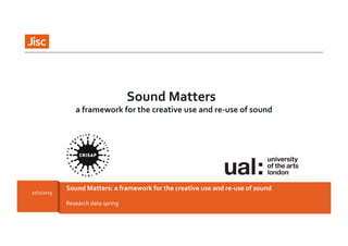 2/27/15	
   Sound	
  Matters:	
  a	
  framework	
  for	
  the	
  creative	
  use	
  and	
  re-­‐use	
  of	
  sound	
   1	
  Research	
  data	
  spring	
  
Sound	
  Matters:	
  a	
  framework	
  for	
  the	
  creative	
  use	
  and	
  re-­‐use	
  of	
  sound	
  27/2/2015	
  
Sound	
  Matters	
  	
  
a	
  framework	
  for	
  the	
  creative	
  use	
  and	
  re-­‐use	
  of	
  sound	
  
 
