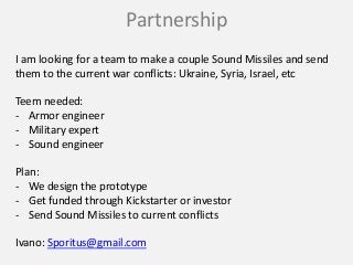 Partnership
I am looking for a team to make a couple Sound Missiles and send
them to the current war conflicts: Ukraine, Syria, Israel, etc
Teem needed:
- Armor engineer
- Military expert
- Sound engineer
Plan:
- We design the prototype
- Get funded through Kickstarter or investor
- Send Sound Missiles to current conflicts
Ivano: Sporitus@gmail.com
 