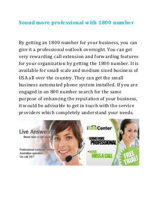 Sound more professional with 1800 number


By getting an 1800 number for your business, you can
give it a professional outlook overnight. You can get
very rewarding call extension and forwarding features
for your organization by getting the 1800 number. It is
available for small scale and medium sized business of
USA all over the country. They can get the small
business automated phone system installed. If you are
engaged in an 800 number search for the same
purpose of enhancing the reputation of your business,
it would be advisable to get in touch with the service
providers which completely understand your needs.
 