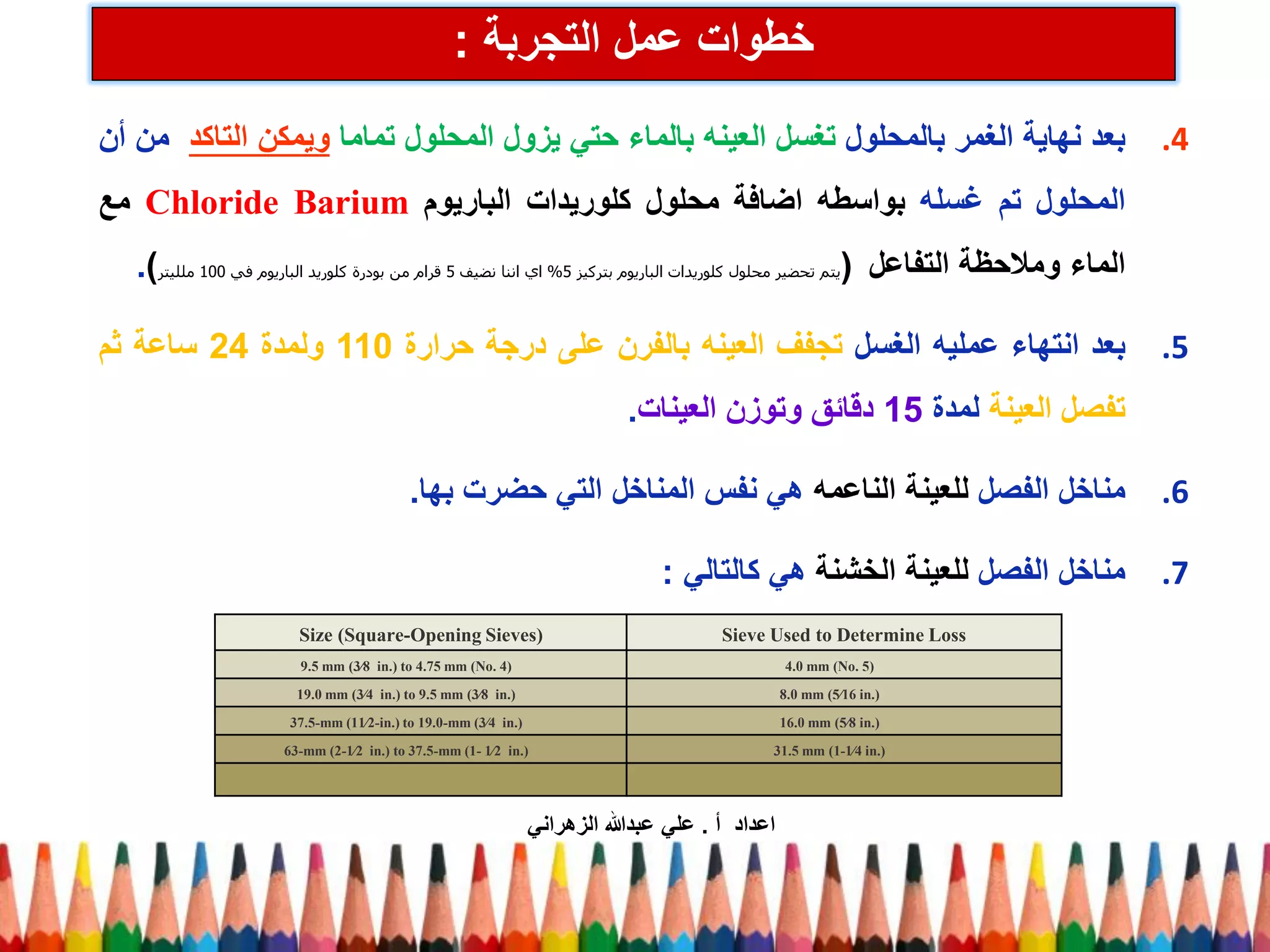 .4 بعد نهاية الغمر بالمحلول تغسل العينه بالماء حتي يزول المحلول تماما ويمكن التاكد من أن 
المحلول تم غسله بواسطه اضافة محلول كلوريدات الباريوم Chloride Barium مع 
الماء وملاحظة التفاعل )يتم تحضير محلول كلوريدات الباريوم بتركيز 5 % اي اننا نضيف 5 قرام من بودرة كلوريد الباريوم في 100 ملليتر(. 
.5 بعد انتهاء عمليه الغسل تجفف العينه بالفرن على درجة حرارة 110 ولمدة 24 ساعة ثم 
تفصل العينة لمدة 15 دقائق وتوزن العينات. 
.6 مناخل الفصل للعينة الناعمه هي نفس المناخل التي حضرت بها. 
.7 مناخل الفصل للعينة الخشنة هي كالتالي : 
خطوات عمل التجربة : 
Sieve Used to Determine Loss 
Size (Square-Opening Sieves) 
4.0 mm (No. 5) 
9.5 mm (3⁄8 in.) to 4.75 mm (No. 4) 
8.0 mm (5⁄16 in.) 
19.0 mm (3⁄4 in.) to 9.5 mm (3⁄8 in.) 
16.0 mm (5⁄8 in.) 
37.5-mm (11⁄2-in.) to 19.0-mm (3⁄4 in.) 
31.5 mm (1-1⁄4 in.) 
63-mm (2-1⁄2 in.) to 37.5-mm (1- 1⁄2 in.) 
اعداد أ . علي عبدالله الزهراني 
 