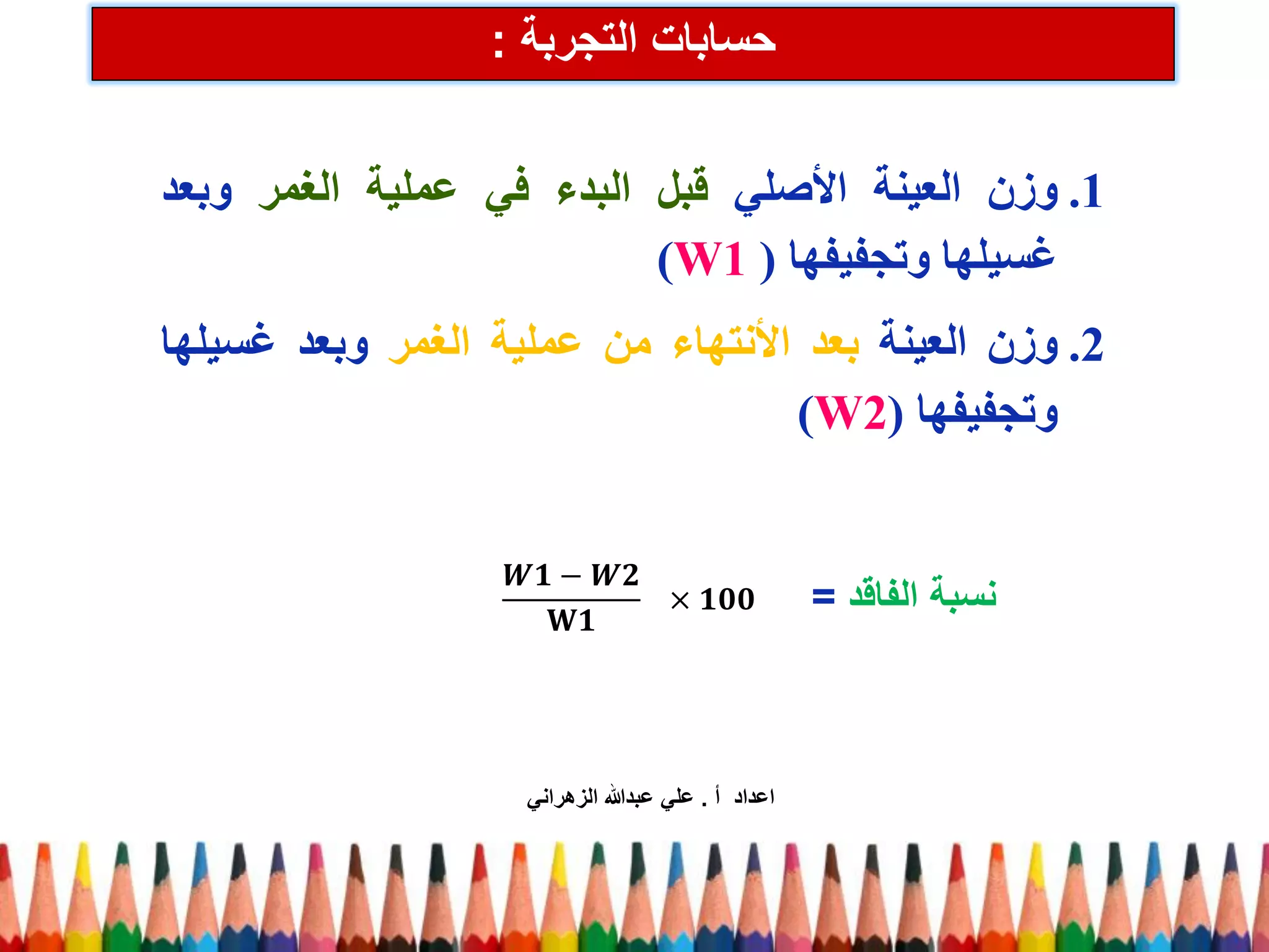 حسابات التجربة : 
.1 وزن العينة الأصلي قبل البدء في عملية الغمر وبعد 
غسيلها وتجفيفها ) (W1 
.2 وزن العينة بعد الأنتهاء من عملية الغمر وبعد غسيلها 
وتجفيفها ) (W2 
푾ퟏ−푾ퟐ 퐖ퟏ ×ퟏퟎퟎ 
نسبة الفاقد = 
اعداد أ . علي عبدالله الزهراني 
 