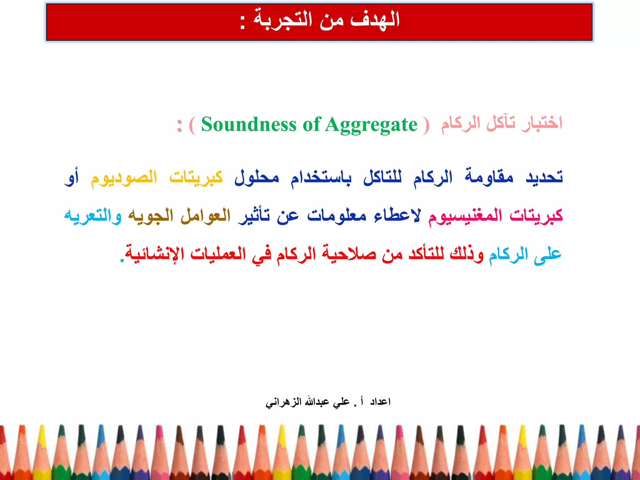 الهدف من التجربة : 
اختبار تآكل الركام ) Soundness of Aggregate : ) 
تحديد مقاومة الركام للتاكل باستخدام محلول كبريتات الصوديوم أو 
كبريتات المغنيسيوم لاعطاء معلومات عن تأثير العوامل الجويه والتعريه 
على الركام وذلك للتأكد من صلاحية الركام في العمليات الإنشائية. 
اعداد أ . علي عبدالله الزهراني 
 