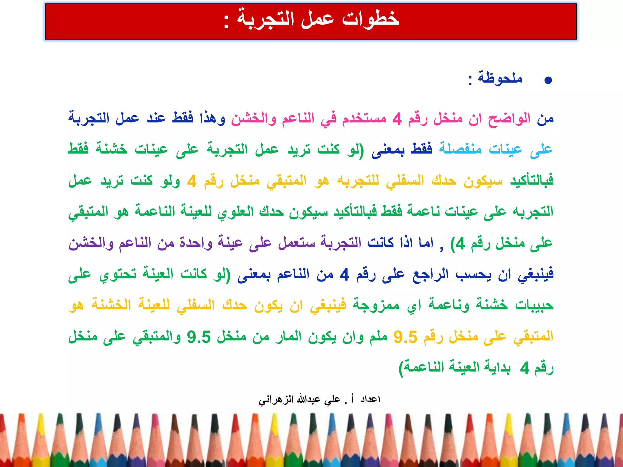 خطوات عمل التجربة : 
● ملحوظة : 
من الواضح ان منخل رقم 4 مستخدم في الناعم والخشن وهذا فقط عند عمل التجربة 
على عينات منفصلة فقط بمعنى )لو كنت تريد عمل التجربة على عينات خشنة فقط 
فبالتأكيد سيكون حدك السفلي للتجربه هو المتبقي منخل رقم 4 ولو كنت تريد عمل 
التجربه على عينات ناعمة فقط فبالتأكيد سيكون حدك العلوي للعينة الناعمة هو المتبقي 
على منخل رقم 4 ( , اما اذا كانت التجربة ستعمل على عينة واحدة من الناعم والخشن 
فينبغي ان يحسب الراجع على رقم 4 من الناعم بمعنى )لو كانت العينة تحتوي على 
حبيبات خشنة وناعمة اي ممزوجة فينبغي ان يكون حدك السفلي للعينة الخشنة هو 
المتبقي على منخل رقم 9.5 ملم وان يكون المار من منخل 9.5 والمتبقي على منخل 
رقم 4 بداية العينة الناعمة( 
اعداد أ . علي عبدالله الزهراني 
 