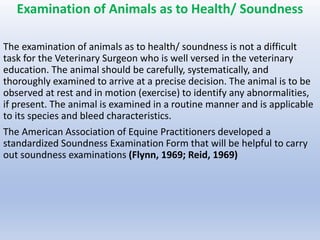 Examination of Animals as to Health/ Soundness
The examination of animals as to health/ soundness is not a difficult
task for the Veterinary Surgeon who is well versed in the veterinary
education. The animal should be carefully, systematically, and
thoroughly examined to arrive at a precise decision. The animal is to be
observed at rest and in motion (exercise) to identify any abnormalities,
if present. The animal is examined in a routine manner and is applicable
to its species and bleed characteristics.
The American Association of Equine Practitioners developed a
standardized Soundness Examination Form that will be helpful to carry
out soundness examinations (Flynn, 1969; Reid, 1969)
 