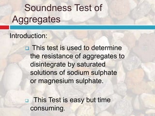 Soundness Test of
Aggregates
 This test is used to determine
the resistance of aggregates to
disintegrate by saturated
solutions of sodium sulphate
or magnesium sulphate.
 This Test is easy but time
consuming.
Introduction:
 