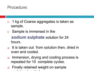 Procedure:
 1 kg of Coarse aggregates is taken as
sample.
 Sample is immersed in the
sodium sulphate solution for 24
hours.
 It is taken out from solution then, dried in
oven and cooled.
 Immersion, drying and cooling process is
repeated for 10 complete cycles.
 Finally retained weight on sample
 