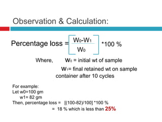 Observation & Calculation:
Percentage loss = *100 %
W0-W1
W0
Where, w0 = initial wt of sample
w1= final retained wt on sample
container after 10 cycles
For example:
Let w0=100 gm
w1= 82 gm
Then, percentage loss = [(100-82)/100] *100 %
= 18 % which is less than 25%
 