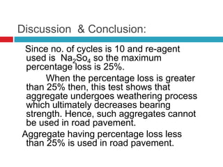 Discussion & Conclusion:
Since no. of cycles is 10 and re-agent
used is Na2So4 so the maximum
percentage loss is 25%.
When the percentage loss is greater
than 25% then, this test shows that
aggregate undergoes weathering process
which ultimately decreases bearing
strength. Hence, such aggregates cannot
be used in road pavement.
Aggregate having percentage loss less
than 25% is used in road pavement.
 