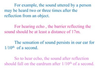 For example, the sound uttered by a person
may be heard two or three times after the
reflection from an object.
For hearing echo , the barrier reflecting the
sound should be at least a distance of 17m.
The sensation of sound persists in our ear for
1/10th of a second.
So to hear echo, the sound after reflection
should fall on the eardrum after 1/10th of a second.
 