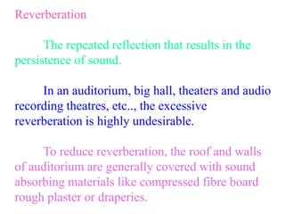 Reverberation
The repeated reflection that results in the
persistence of sound.
In an auditorium, big hall, theaters and audio
recording theatres, etc.., the excessive
reverberation is highly undesirable.
To reduce reverberation, the roof and walls
of auditorium are generally covered with sound
absorbing materials like compressed fibre board
rough plaster or draperies.
 