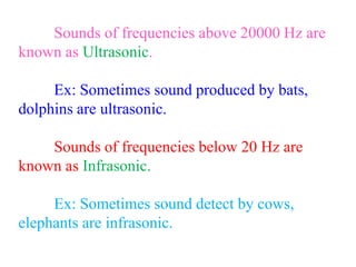 Sounds of frequencies above 20000 Hz are
known as Ultrasonic.
Ex: Sometimes sound produced by bats,
dolphins are ultrasonic.
Sounds of frequencies below 20 Hz are
known as Infrasonic.
Ex: Sometimes sound detect by cows,
elephants are infrasonic.
 