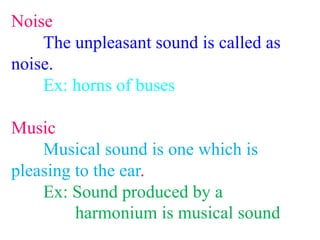 Noise
The unpleasant sound is called as
noise.
Ex: horns of buses
Music
Musical sound is one which is
pleasing to the ear.
Ex: Sound produced by a
harmonium is musical sound
 