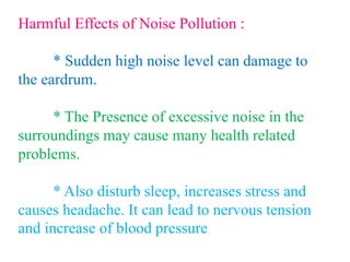 Harmful Effects of Noise Pollution :
* Sudden high noise level can damage to
the eardrum.
* The Presence of excessive noise in the
surroundings may cause many health related
problems.
* Also disturb sleep, increases stress and
causes headache. It can lead to nervous tension
and increase of blood pressure
 