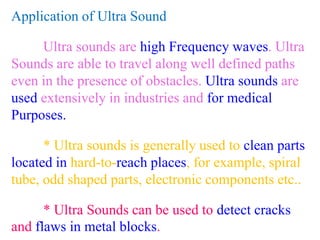 Application of Ultra Sound
Ultra sounds are high Frequency waves. Ultra
Sounds are able to travel along well defined paths
even in the presence of obstacles. Ultra sounds are
used extensively in industries and for medical
Purposes.
* Ultra sounds is generally used to clean parts
located in hard-to-reach places, for example, spiral
tube, odd shaped parts, electronic components etc..
* Ultra Sounds can be used to detect cracks
and flaws in metal blocks.
 