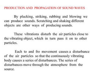 PRODUCTION AND PROPAGATION OF SOUND WAVES
By plucking, striking, rubbing and blowing we
can produce sounds. Scratching and shaking different
objects are other ways of producing sounds.
These vibrations disturb the air particles close to
the vibrating object, which in turn pass it on to other
particles.
Each to and fro movement causes a disturbance
of the air particles so that the continuously vibrating
body causes a series of disturbances. The series of
disturbances move through the atmosphere from the
source.
 