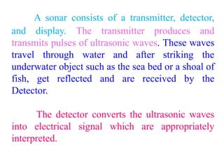 A sonar consists of a transmitter, detector,
and display. The transmitter produces and
transmits pulses of ultrasonic waves. These waves
travel through water and after striking the
underwater object such as the sea bed or a shoal of
fish, get reflected and are received by the
Detector.
The detector converts the ultrasonic waves
into electrical signal which are appropriately
interpreted.
 