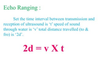 Echo Ranging :
Set the time interval between transmission and
reception of ultrasound is ‘t’ speed of sound
through water is ‘v’ total distance travelled (to &
fro) is ‘2d’.
2d = v X t
 