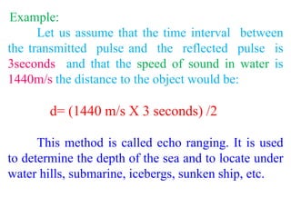 Example:
Let us assume that the time interval between
the transmitted pulse and the reflected pulse is
3seconds and that the speed of sound in water is
1440m/s the distance to the object would be:
d= (1440 m/s X 3 seconds) /2
This method is called echo ranging. It is used
to determine the depth of the sea and to locate under
water hills, submarine, icebergs, sunken ship, etc.
 