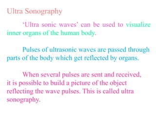 Ultra Sonography
‘Ultra sonic waves’ can be used to visualize
inner organs of the human body.
Pulses of ultrasonic waves are passed through
parts of the body which get reflected by organs.
When several pulses are sent and received,
it is possible to build a picture of the object
reflecting the wave pulses. This is called ultra
sonography.
 