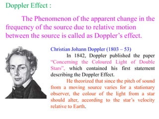 Doppler Effect :
The Phenomenon of the apparent change in the
frequency of the source due to relative motion
between the source is called as Doppler’s effect.
Christian Johann Doppler (1803 – 53)
In 1842, Doppler published the paper
“Concerning the Coloured Light of Double
Stars”, which contained his first statement
describing the Doppler Effect.
He theorized that since the pitch of sound
from a moving source varies for a stationary
observer, the colour of the light from a star
should alter, according to the star’s velocity
relative to Earth.
 