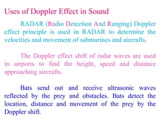 Uses of Doppler Effect in Sound
RADAR (Radio Detection And Ranging) Doppler
effect principle is used in RADAR to determine the
velocities and movement of submarines and aircrafts.
The Doppler effect shift of radar waves are used
in airports to find the height, speed and distance
approaching aircrafts.
Bats send out and receive ultrasonic waves
reflected by the prey and obstacles. Bats detect the
location, distance and movement of the prey by the
Doppler shift.
 
