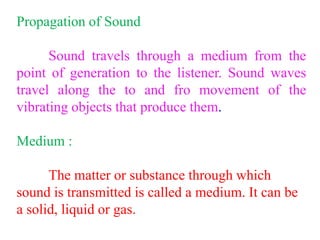 Propagation of Sound
Sound travels through a medium from the
point of generation to the listener. Sound waves
travel along the to and fro movement of the
vibrating objects that produce them.
Medium :
The matter or substance through which
sound is transmitted is called a medium. It can be
a solid, liquid or gas.
 