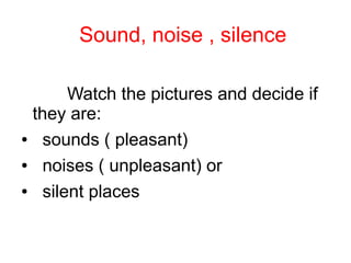 Sound, noise , silence
Watch the pictures and decide if
they are:
● sounds ( pleasant)
● noises ( unpleasant) or
● silent places
 