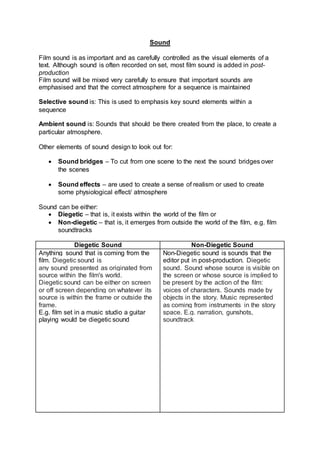 Sound
Film sound is as important and as carefully controlled as the visual elements of a
text. Although sound is often recorded on set, most film sound is added in post-
production
Film sound will be mixed very carefully to ensure that important sounds are
emphasised and that the correct atmosphere for a sequence is maintained
Selective sound is: This is used to emphasis key sound elements within a
sequence
Ambient sound is: Sounds that should be there created from the place, to create a
particular atmosphere.
Other elements of sound design to look out for:
 Sound bridges – To cut from one scene to the next the sound bridges over
the scenes
 Sound effects – are used to create a sense of realism or used to create
some physiological effect/ atmosphere
Sound can be either:
 Diegetic – that is, it exists within the world of the film or
 Non-diegetic – that is, it emerges from outside the world of the film, e.g. film
soundtracks
Diegetic Sound Non-Diegetic Sound
Anything sound that is coming from the
film. Diegetic sound is
any sound presented as originated from
source within the film's world.
Diegetic sound can be either on screen
or off screen depending on whatever its
source is within the frame or outside the
frame.
E.g. film set in a music studio a guitar
playing would be diegetic sound
Non-Diegetic sound is sounds that the
editor put in post-production. Diegetic
sound. Sound whose source is visible on
the screen or whose source is implied to
be present by the action of the film:
voices of characters. Sounds made by
objects in the story. Music represented
as coming from instruments in the story
space. E.g. narration, gunshots,
soundtrack
 