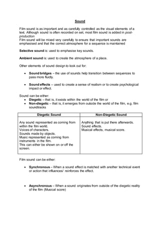 Sound
Film sound is as important and as carefully controlled as the visual elements of a
text. Although sound is often recorded on set, most film sound is added in post-
production
Film sound will be mixed very carefully to ensure that important sounds are
emphasised and that the correct atmosphere for a sequence is maintained
Selective sound is: used to emphasise key sounds.
Ambient sound is: used to create the atmosphere of a place.
Other elements of sound design to look out for:
 Sound bridges – the use of sounds help transition between sequences to
pass more fluidly.
 Sound effects – used to create a sense of realism or to create psychological
impact or effect.
Sound can be either:
 Diegetic – that is, it exists within the world of the film or
 Non-diegetic – that is, it emerges from outside the world of the film, e.g. film
soundtracks
Diegetic Sound Non-Diegetic Sound
Any sound represented as coming from
within the film world.
Voices of characters.
Sounds made by objects.
Music represented as coming from
instruments in the film.
This can either be shown on or off the
screen.
Anything that is put there afterwards.
Sound effects.
Musical effects, musical score.
Film sound can be either:
 Synchronous – When a sound effect is matched with another technical event
or action that influences/ reinforces the effect.
 Asynchronous – When a sound originates from outside of the diegetic reality
of the film (Musical score)
 
