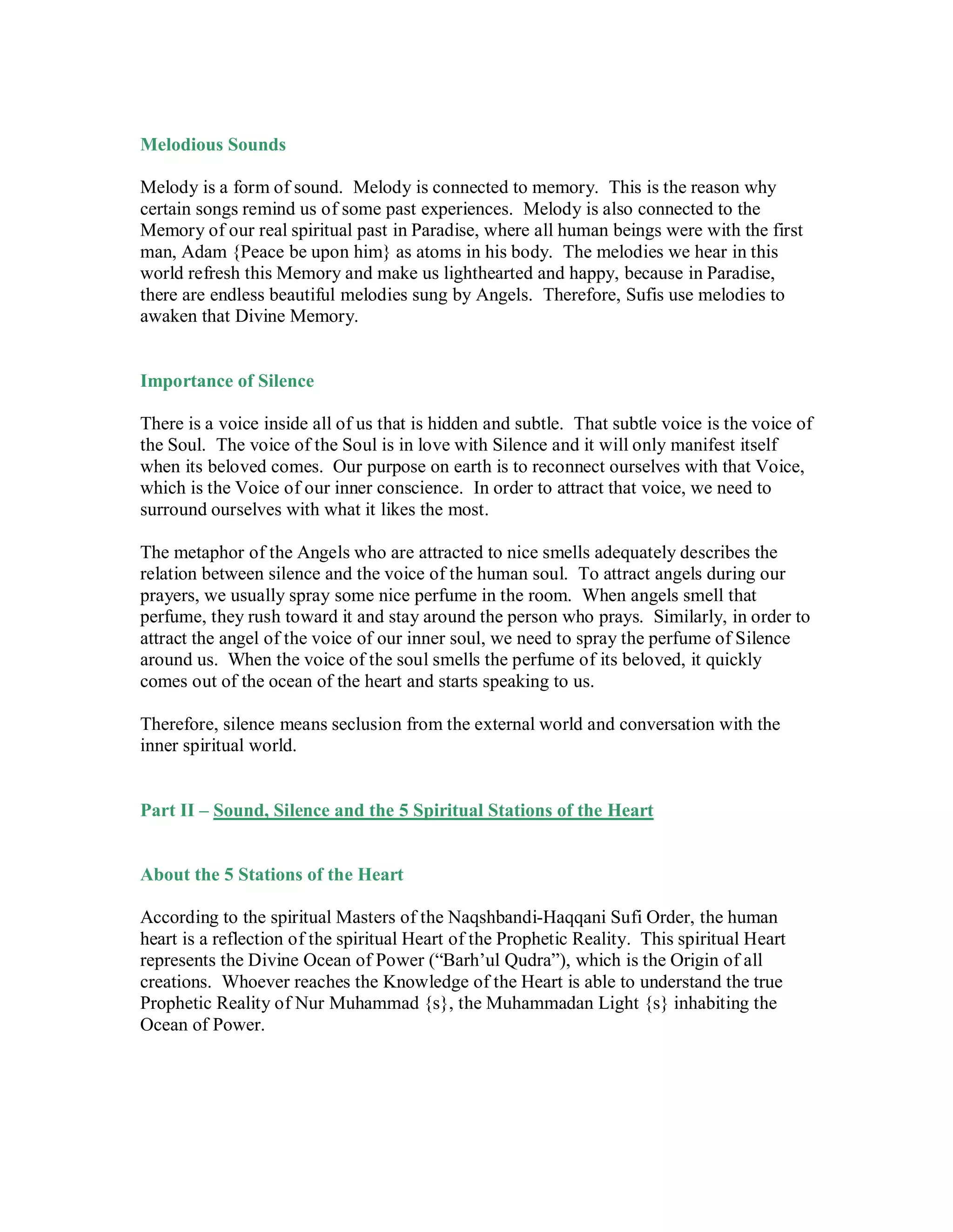 Melodious Sounds

Melody is a form of sound. Melody is connected to memory. This is the reason why
certain songs remind us of some past experiences. Melody is also connected to the
Memory of our real spiritual past in Paradise, where all human beings were with the first
man, Adam {Peace be upon him} as atoms in his body. The melodies we hear in this
world refresh this Memory and make us lighthearted and happy, because in Paradise,
there are endless beautiful melodies sung by Angels. Therefore, Sufis use melodies to
awaken that Divine Memory.


Importance of Silence

There is a voice inside all of us that is hidden and subtle. That subtle voice is the voice of
the Soul. The voice of the Soul is in love with Silence and it will only manifest itself
when its beloved comes. Our purpose on earth is to reconnect ourselves with that Voice,
which is the Voice of our inner conscience. In order to attract that voice, we need to
surround ourselves with what it likes the most.

The metaphor of the Angels who are attracted to nice smells adequately describes the
relation between silence and the voice of the human soul. To attract angels during our
prayers, we usually spray some nice perfume in the room. When angels smell that
perfume, they rush toward it and stay around the person who prays. Similarly, in order to
attract the angel of the voice of our inner soul, we need to spray the perfume of Silence
around us. When the voice of the soul smells the perfume of its beloved, it quickly
comes out of the ocean of the heart and starts speaking to us.

Therefore, silence means seclusion from the external world and conversation with the
inner spiritual world.


Part II – Sound, Silence and the 5 Spiritual Stations of the Heart


About the 5 Stations of the Heart

According to the spiritual Masters of the Naqshbandi-Haqqani Sufi Order, the human
heart is a reflection of the spiritual Heart of the Prophetic Reality. This spiritual Heart
represents the Divine Ocean of Power (“Barh’ul Qudra”), which is the Origin of all
creations. Whoever reaches the Knowledge of the Heart is able to understand the true
Prophetic Reality of Nur Muhammad {s}, the Muhammadan Light {s} inhabiting the
Ocean of Power.
 