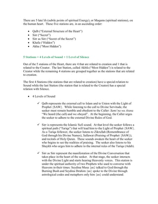 There are 5 lata’ifs (subtle points of spiritual Energy), or Maqams (spiritual stations), on
the human heart. These five stations are, in an ascending order:

       Qalb (“External Structure of the Heart”)
       Sirr (“Secret”)
       Sirr as Sirr (“Secret of the Secret”)
       Khafa (“Hidden”)
       Akha (“Most Hidden”)


5 Stations = 4 Levels of Sound + 1 Level of Silence

Out of the 5 stations of the Heart, there are 4 that are related to creation and 1 that is
related to the Creator. The last Station, called Akhfa (“Most Hidden”) is related to the
Creator while the remaining 4 stations are grouped together as the stations that are related
to creation.

The first 4 Stations (the stations that are related to creation) have a special relation to
Sound while the last Station (the station that is related to the Creator) has a special
relation with Silence.

     4 Levels of Sound

            Qalb represents the external call to Islam and to Union with the Light of
              Prophet {SAW}. While listening to the call to Divine Servitude, the
              seeker must remain humble and obedient to the Caller: Sami’na wa Atana
              “We heard (the call) and we obeyed”. At the beginning, the Caller urges
              the seeker to adhere to the external Divine Rules of God.

             is represents the Islamic Sufi sound. At that level the seeker follows a
              Sirr
              spiritual path (“Tariqa”) that will lead him to the Light of Prophet {SAW}.
              As a Tariqa follower, the seeker listens to Zikrullah (Remembrance of
              God through his Divine Names), Sallawat (Praising of Prophet {SAW}),
              and recitals of Holy Quran. These sounds awaken the heart of the seeker
              who begins to see the realities of praising. The seeker also listens to his
              Shaykh who urges him to adhere to the internal rules of the Tariqa (Adab).

             as Sirr represent the manifestation of the Divine Conversation that
              Sirr
              takes place in the heart of the seeker. At that stage, the seeker interacts
              with the Divine Light and starts hearing Heavenly voices. This station is
              under the spiritual authority of two Prophets who used to converse with
              Heavens in their times: Seydina Musa {as} talked to God through the
              Burning Bush and Seydina Ibrahim {as} spoke to the Divine through
              astrological codes and metaphors only him {as} could understand.
 