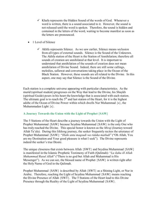 Khafa represents the Hidden Sound of the words of God. Whenever a
             word is written, there is a sound associated to it. However, the sound is
             not released until the word is spoken. Therefore, the sound is hidden and
             contained in the letters of the word, waiting to become manifest as soon as
             the letters are pronounced.

    1 Level of Silence

           Akhfa represents Silence. As we saw earlier, Silence means seclusion
             from all types of external sounds. Silence is the Sound of the Unknown.
             The Akhfa station of the Heart is the Station of Annihilation; therefore all
             sounds of creation are annihilated at that level. It is important to
             understand that annihilation of the sounds of creation does not mean
             annihilation of Divine Sound. Indeed, there are still some callings,
             melodies, sallawat and conversations taking place in the Ocean of the
             Black Station. However, these sounds are all related to the Divine. In this
             aspect, one may say that Silence is the Sound of the Divine.


Each station is a complete universe appearing with particular characteristics. As the
murid (spiritual student) progresses on the Way that lead to the Divine, his Shaykh
(spiritual Guide) pours in his heart the knowledge that is associated with each station.
The ultimate goal is to reach the 5th and last station of the Heart, for it is the highest
adobe of the Ocean of Divine Power within which dwells Nur Muhammad {s}, the
Muhammadan Light {s}.

A Journey Towards the Union with the Light of Prophet {SAW}

The 5 Stations of the Heart describe a journey towards the Union with the Light of
Prophet Muhammad {SAW} because Seydina Muhammad {SAW} is the only One who
has truly reached the Divine. This special honor is known as the Miraj (Journey toward
Allah Ta’ala). During this lifelong journey, the seeker frequently recites the utterance of
Prophet Muhammad {SAW}: “Illahi anta maqsudi wa ridaka matludi” (“Oh Allah, You
are my Destination and Your good pleasure is what I seek”). The Divine represents
indeed the seeker’s true Desire.

The unique closeness that exists between Allah {SWT} and Seydina Muhammad {SAW}
is manifested in the Islamic Prophetic Testimony of Faith (Qalimah): “La ilaha ill Allah
Muhammad Rasul Allah” (“There is no god but Allah and Muhammad is His
Messenger”). As we can see, the blessed name of Prophet {SAW} is written right after
the Holy Name of God in the Qalimah.

Prophet Muhammad {SAW} is described by Allah {SWT} as a Shining Light, or Nur in
Arabic. Therefore, reaching the Light of Seydina Muhammad {SAW} means reaching
the Divine Presence of Allah {SWT}. The 5 Stations of the Heart lead to this Divine
Presence through the Reality of the Light of Seydina Muhammad {SAW}.
 