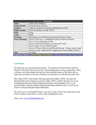 5th Station
Name               Akhfa (Most Hidden)
Characteristic     Seclusion from creation
Prophet            Under the authority of Seydina Muhammad {SAW}
Higher Reality     From the Reality of Allah {SWT}
Sense              Taste
Color              Black
Meaning            Disconnect your Self from creation and face the Creator
Secret Meaning Secret of the Cave - Annihilation (Fana) in Divine Presence
                   Secret of True Meaning of Abd
                   Secret of Balzakh (Dwelling of “deceased” Soul)
                   Enter Energy Ocean of Barhul Qudra
                   Secret of Prayer, Sallawat and Musical Energy - Energy means Angel
                   Secret of Ayat “Allah and His Angels Pray on the Prophet {SAW}”.
Zikr               Ya Allah
Relation to Silence : Perfect Silence in Seclusion – only voice is the Voice of the Truth



Last Words

We hope that you enjoyed this presentation. The realities of Sound, Silence and the 5
Stations of the Heart are eternal oceans of Knowledge that are always expanding. There
is always a new Knowledge coming from these beautiful oceans of the Heart and we
hope that our Guides on the Way continue to nourish all of us with this Heavenly food.

May Allah {SWT} send endless blessings upon His Prophet {SAW} and upon his
blessed family and Companions, and may Allah {SWT} send his special Love to our
GrandShaykh Mawlana Shaykh Muhammad Nazim Adil al Haqqani {QS}, to our
spiritual Master Mawlana Shaykh Muhammad Hisham Kabbani {QS}, as well as our
mentor As-Sayeed Shaykh Nurjan Mirahmadi.

We invite you to visit Shaykh Nurjan’s web site in order to learn more about the secrets
of the 5 stations of the Heart as well as other Naqshbandi secrets.

Please visit: www.NurMuhammad.com
 