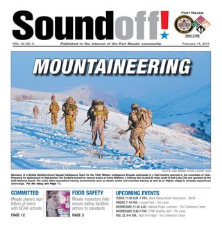 Soundoff!
 vol. 65 no. 6	                           Published in the interest of the Fort Meade community	
                                                                                                                                 ´
                                                                                                                                                      February 14, 2013




                  mountaineering



                                                                                                                                   Photo by Chief Warrant Officer 3 Jeffrey Tugan

Members of a Mobile Multifunctional Signals Intelligence Team for the 704th Military Intelligence Brigade participate in a field training exercise in the mountains of Utah.
Preparing for deployment to Afghanistan, the Soldiers trained for several weeks at Camp Williams, a training site located 25 miles south of Salt Lake City and operated by the
Utah National Guard. The camp offers specialized training environments such as desert, winter and mountain training as well as an Afghan village to simulate experiences
downrange. For the story, see Page 11.


committed                                            food safety                           UPCOMING EVENTS
Meade players sign                                   Meade inspectors help                 Today, 11:30 a.m.-1 p.m.: Black History Month Observance - McGill
letters of intent                                    ensure eating facilities              Friday, 7-10 p.m.: Lounge Party - The Lanes
                                                     adhere to standards                   Wednesday, 11:30 a.m.: National Prayer Luncheon - The Conference Center
with NCAA schools
                                                                                           Wednesday, 5:30-7 p.m.: EFMP Bowling night - The Lanes
page 12                                              page 3                                Feb. 22, 4-6 p.m.: Right Arm Night - The Conference Center
 