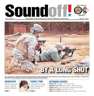 Soundoff!
 vol. 65 no. 9	                         Published in the interest of the Fort Meade community	
                                                                                                                        ´
                                                                                                                                                March 7, 2013




                                                                    by a long shot                                                    Photo by Spc. Michael G. Herrero

Spc. Jesus Guerrero, 55th Signal Company (Combat Camera), coaches another Soldier with his M4 rifle at the Fort Meade range on Feb. 26. Guerrero is experienced in
advanced rifle marksmanship and assists other Soldiers with proper firing techniques.


sequester                                        family time                        UPCOMING EVENTS
Garrison discusses                               200th MP Command                   friday, 7 p.m.: Latin Night - The Conference Center
impact, reality of                               hosts daylong youth                Saturday, 7 a.m.-2 p.m.: Indoor Triathlon - Gaffney Fitness Center
                                                 science camp                       Sunday, 2 a.m.: Clocks spring forward as daylight saving time begins
budget reductions
                                                                                    March 15, 7-10 P.m.: Karaoke Night - The Lanes
page 3                                           page 7                             March 17, 6-10 p.m.: Model Passover Seder - Argonne Hills Chapel Center
 