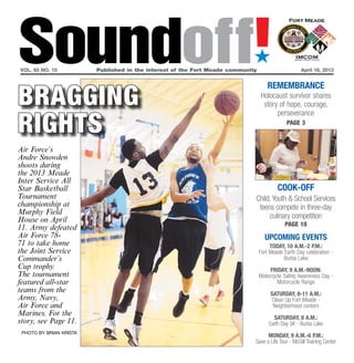 Soundoff!
vol. 65 no. 15	
                                                                             ´
                         Published in the interest of the Fort Meade community	                      April 18, 2013




bragging
                                                                                     remembrance
                                                                                  Holocaust survivor shares
                                                                                   story of hope, courage,


rights
                                                                                        perseverance
                                                                                              page 3



Air Force’s
Andre Snowden
shoots during
the 2013 Meade
Inter Service All
Star Basketball                                                                           Cook-off
Tournament                                                                    Child, Youth & School Services
championship at                                                                teens compete in three-day
Murphy Field
House on April                                                                     culinary competition
                                                                                             page 10
11. Army defeated
Air Force 78-                                                                       UPCOMING EVENTS
71 to take home                                                                        today, 10 a.m.-2 p.m.:
the Joint Service                                                                 Fort Meade Earth Day celebration -
Commander’s                                                                                  Burba Lake
Cup trophy.                                                                            friday, 9 a.m.-noon:
The tournament                                                                    Motorcycle Safety Awareness Day -
featured all-star                                                                         Motorcycle Range
teams from the                                                                         SATURDAY, 8-11 a.m.:
Army, Navy,                                                                            Clean Up Fort Meade -
Air Force and                                                                           Neighborhood centers
Marines. For the
                                                                                        Saturday, 8 a.m.:
story, see Page 11.                                                                   Earth Day 5K - Burba Lake
 photo by brian krista
                                                                                    monday, 9 a.m.-6 p.m.:
                                                                              Save a Life Tour - McGill Training Center
 