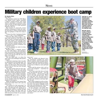 http://www.ftmeade.army.mil SOUNDOFF! April 25, 2013
News
By Brandon Bieltz
Staff Writer
The grounds outside the USO Metro
Fort Meade Center slightly resembled
a military training exercise, with young
warriors marching in formation while
others worked through physical training
with the assistance of a drill instructor
barking in their ear.
But instead of soon-to-be service
members preparing for battle, the train-
ees were teens of military families getting
their first glimpse of what boot camp is
like.
“It was a lot of fun,”participant Jordan
Curry, 17, said. “It was challenging.”
Operation Basic Boot Camp, a day-
long camp hosted by USO Metro, gave
45 area youths a firsthand experience of
what their parents went through when
they entered the military. Modified boot
camp activities included physical train-
ing, learning formations, academics and
an obstacle course.
The free program was open to young-
sters ages 12 to 17.
Shannon Rush, a program special-
ist with USO Metro, said Saturday’s
event was the third Operation Basic Boot
Camp hosted by the organization in the
area. It was the first time the event was
held at Fort Meade.
The aim, Rush said, is to show the
teens some of the challenges their parents
overcame.
“They get to experience what it was like
for their parents to go through camp,”she
said. “I think, in the long run, they have
respect for their parent. They have a little
bit of a taste of what they went through
at boot camp.”
The camp started with the teens sign-
ing their forms, issued gear and going
through a Military Entrance Processing
Station for testing and physical training.
To create a more realistic experience,
organizers brought in military members
to serve as drill instructors. 1st Sgt. Mar-
lon Green was among the more than 40
service members from Fort Meade who
assisted in the program.
While the program is less intense than
actual boot camp, Green said it gets the
point across.
“It’s realistic for their age group,” he
said. “They get to see the whole process.
They came through from signing up to
getting their uniform to going through
the MEPs station, and they came out
and the first thing you know you have
drill instruction in front of you scream-
Military children experience boot camp
ing at you.”
After the MEPS and physical train-
ing, participants attended the camp’s
military academy, which included forma-
tions, marching and learning the military
alphabet. They also took survival classes
to learn how to blend in, track and hand
signals.
Green said the process took a toll on
some of the youngsters — much like real
boot camp.
“You’ve got some kids who are broke
down and said they just quit — just like
in basic training — and you have to pull
them to the side and ask them, ‘Why’d
you come here?’ and ‘You don’t want to
be a quitter,’ and you motivate them to
get back into formation and keep fight-
ing,” he said.
Boot camp wrapped up with an obsta-
cle course that included physical training,
low crawl, tires and an inflatable course
with ropes and climbing wall. Teens were
then graduated from the boot camp.
“It was awesome,” said James Wil-
liams, 12. “It pushes you to the extreme.
It does teach you a lot of things like
teamwork, fitness, and pushes you past
your limits.”
Staff Sgt. E. James
Omelina gives
instructions to
youngsters during
Saturday’s Operation
Basic Boot Camp.
More than 40 service
members acted as
drill sergeants for
the daylong camp.
BELOW: Gabriel
Lerette of Severn
runs through an
inflatable obstacle
course during
Operation Basic Boot
Camp at the USO
Metro Fort Meade
Center on Saturday.
The program, hosted
by USO Metro,
offered military
children a glimpse
of what their parents
experienced in boot
camp.
photos by
nicole martyn
 