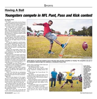 http://www.ftmeade.army.mil12 SOUNDOFF! August 8, 2013
Sports
By Brandon Bieltz
Staff Writer
It’s nearly a month before the Fort Meade
Cougars football teams take the field for the
2013 season, but the football competitions
have already started on the installation.
An estimated 90 area youngsters com-
peted in the National Football League’s
Punt, Pass and Kick competition Tuesday
night at McGlachlin Parade Field. The event
was part of the installation’s National Night
Out celebration as organizers hoped it would
draw more participants.
“We knew we’d have a captive audience,”
said Matt Sagartz, Youth Sports and Fitness
director with Child, Youth and School Ser-
vices. “We get the biggest bang for the buck
out here.”
The first 80 competitors received game-
worn padded football pants donated by the
University of Maryland. The pants were
worn during the Terrapins’ Military Appre-
ciation Day and feature a camouflage stripe
down the side.
“They’re neat memorabilia,” Sagartz said.
Established in 1961, the Punt, Pass and
Kick competition is the oldest NFL Youth
Football program.
The event is one of the largest youth sports
participation programs in the country, with
more than 3 million youngsters competing,
according to the program’s website. Tuesday’s
competition was open to boys and girls ages
5 through 15, with divisions divided up into
three age groups: 5-7, 8-11 and 12-15.
The program was most recently held at
Fort Meade in 2010; Tuesday’s competition
marked its return to the installation.
Both Sagartz and Rick Eden, commis-
sioner of Fort Meade Cougars football, said
the event can help draw new athletes to the
CYSS teams.
“Most of the kids that are participating
are in the sport, but we’re always interested
in bringing new kids in from the community,”
Sagartz said.
While the main objective of the competi-
tion was to send the ball as far possible in
all three events, accuracy played a role in the
scoring as points were subtracted if the ball
went to the left or right of the center line.
The distance between the center line and
where the ball drops is subtracted from the
total distance. The competitor with the lon-
gest combined distance in each age group
was declared the winner.
This year’s event was 13-year-old DJ
Guda’s second time participating in the com-
Having A Ball
Youngsters compete in NFL Punt, Pass and Kick contest
petition. Since competing in 2010, Guda said
he has improved his skills.
“My kicking got better,” he said.
Kicking was the strong point for many
of the competitors, including Daveon Jef-
ferson.
“I like kicking,” the 13-year-old said. “It’s
good practice.”
Top winners in each age group at the
installation’s local competition will move on
to the regional Punt, Pass and Kick competi-
tion later this year.
Several participants said the opportunity
to compete at the next level would be excit-
ing and would prove their abilities on the
football field.
“I would think I have a lot of potential,”
DJ said of the possibility of winning.
Editor’s note: Winners will be determined
by the end of the week. A list of the winners
will be posted on Fort Meade’s Facebook
page.
photos by noah scialom
Jaheim Barner, 10, kicks the football as part of the Punt, Pass and Kick competition on Tuesday. The competition was part of
the installation’s National Night Out celebration on McGlachlin Parade Field.
Austin Slack,
12, cocks back
to throw the
football during
the National
Football
League’s Punt,
Pass and Kick
competition
Tuesday night
at McGlachlin
Parade Field.
The event tested
competitors on
the accuracy
and distance
of their punts,
passes and
kicks.
 