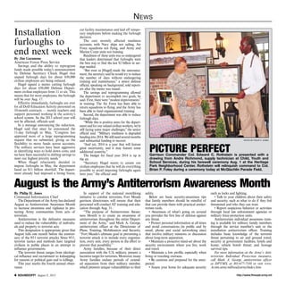 http://www.ftmeade.army.mil SOUNDOFF! August 8, 2013
News
By Philip H. Jones
Command Information Chief
TheDepartmentof theArmyhasdeclared
August as Antiterrorism Awareness Month
to increase awareness and vigilance in pro-
tecting Army communities from acts of
terrorism.
Antiterrorism is the defensive measures
used to reduce the vulnerability of individu-
als and property to terrorist acts.
This designation is appropriate given that
August falls one month before the anniver-
sary of the 9/11 terrorist attacks. Since 9/11,
terrorist tactics and methods have targeted
civilians in public places in an attempt to
influence governments.
The terrorist threat ranges from ideologi-
cal influence and recruitment to kidnapping
for ransom or political gain and to killings.
This year marks the fourth annual obser-
vance.
In support of the national monthlong
initiative to combat terrorism, Fort Meade
garrison directorates will ensure that their
personnel will conduct AT training and edu-
cation through Aug. 31.
“The purpose of Antiterrorism Aware-
ness Month is to create an awareness of
antiterrorism throughout the entire Depart-
ment of the Army,” said Mark A. George,
antiterrorism officer at the Directorate of
Plans, Training, Mobilization and Security.
“Fort Meade’s ultimate goal in preventing a
terrorist attack is to include every organiza-
tion, every unit, every person in the effort to
prevent that possibility.”
Army families, because of their direct
association with the U.S. military, present a
lucrative target for terrorists. Moreover, many
Army families endure periods of extend-
ed separation from their military member,
which presents unique vulnerabilities to their
safety.
Below are basic security-awareness tips
that family members should be mindful of
that can provide them with practical antiter-
rorism tools.
• Awareness of what’s going on around
you provides the first line of defense against
any threat.
• Protect personal information at all times
and avoid conversations (in public and by
email, phone and social networking sites)
that involve military missions or discussion
about long-term separation.
• Maintain a proactive mind-set about the
security environment where you live, work
and travel.
• Maintain a low profile, especially when
living or traveling overseas.
• Be cautious and prepared for the unex-
pected.
• Assess your home for adequate security
such as locks and lighting.
• Talk to your children about their safety
and security, such as what to do if they feel
threatened and who they can trust.
• Report suspicious behavior or activities
through local law enforcement agencies or
military force-protection units.
Antiterrorism individual awareness train-
ing is available for military family members
through the service member’s unit or the
installation antiterrorism officer. Training
includes basic knowledge of the terrorist
threat pertaining to air and ground travel;
security at government facilities, hotels and
home; vehicle bomb threat; and hostage
survival tips.
For more information on the Army’s Anti-
terrorism Individual Protection measures,
call Mark A. George, antiterrorism officer
at DPTMS, at 301-677-7310 or visit www.
Acsim.army.mil/readyarmy/index.htm.
August is the Army’s Antiterrorism Awareness Month
photo by philip h. jones
picture perfectGarrison Commander Col. Edward C. Rothstein is presented with a
drawing from Andre Richmond, supply technician at Child, Youth and
School Services, during his farewell ceremony Aug. 1 at the Heritage
Park Neighborhood Center. Rothstein will relinquish command to Col.
Brian P. Foley during a ceremony today at McGlachlin Parade Field.
By Jim Garamone
American Forces Press Service
Savings and the ability to reprogram
funds made possible today’s announcement
by Defense Secretary Chuck Hagel that
unpaid furlough days for about 650,000
civilian employees are being reduced.
Hagel signed a memo cutting furlough
days for about 650,000 Defense Depart-
ment civilian employees from 11 to six. This
means that for most employees, the furlough
will be over Aug. 17.
Effective immediately, furloughs are over
for all DoD Education Activity personnel on
10-month contracts — mostly teachers and
support personnel working in the activity’s
school system. So the 2013 school year will
not be affected, officials said.
In a message announcing the reduction,
Hagel said that since he announced the
11-day furlough in May, “Congress has
approved most of a large reprogramming
request that we submitted, giving us the
flexibility to move funds across accounts.
The military services have been aggressive
in identifying ways to hold down costs, and
we have been successful in shifting savings to
meet our highest priority needs.”
When Hagel reluctantly decided to
impose furloughs in May, the department
faced an $11 billion shortfall. The depart-
ment already had imposed a hiring freeze,
cut facility maintenance and laid off tempo-
rary employees before making the furlough
decision.
The cuts severely affected readiness
accounts, with Navy ships not sailing, Air
Force squadrons not flying, and Army and
Marine Corps units not training.
Readiness of these units was so endangered
that leaders determined that furloughs were
the best way to find the last $2 billion in sav-
ings needed.
“But even as [Hagel] made the announce-
ment, the secretary said he would try to reduce
the number of days without endangering
training and maintenance,” a senior defense
official, speaking on background, told report-
ers after the memo was issued.
The savings and reprogramming allowed
the department to accomplish two goals, he
said. First, there were “modest improvements”
in training. The Air Force has been able to
return squadrons to flying, and the Army has
been able to fund organizational training.
Second, the department was able to reduce
furlough days.
“While this is positive news for the depart-
ment and for our valued civilian workers, we’re
still facing some major challenges,” the senior
official said. “Military readiness is degraded
headinginto2014.Westillneedseveralmonths
and substantial funding to recover.
“And yet, 2014 is a year that will feature
great uncertainty, and it may feature some
additional austerity.”
The budget for fiscal year 2014 is up in
the air.
“Secretary Hagel wants to assure our
civilian employees that he will do everything
possible to avoid imposing furloughs again
next year,” the official said.
Installation
furloughs to
end next week
 