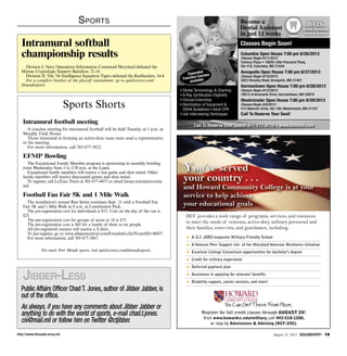 http://www.ftmeade.army.mil August 15, 2013 SOUNDOFF! 19
Sports
Sports Shorts
Intramural football meeting
A coaches meeting for intramural football will be held Tuesday at 1 p.m. at
Murphy Field House
Those interested in forming an active-duty team must send a representative
to the meeting.
For more information, call 301-677-5822.
EFMP Bowling
The Exceptional Family Member program is sponsoring its monthly bowling
event Wednesday from 1 to 2:30 p.m. at the Lanes.
Exceptional family members will receive a free game and shoe rental. Other
family members will receive discounted games and shoe rental.
To register, call LaToya Travis at 301-677-4473 or email latoya.travis@us.army.
mil.
Football Fan Fair 5K and 1 Mile Walk
The installation’s annual Run Series continues Sept. 21 with a Football Fan
Fair 5K and 1 Mile Walk at 8 a.m. at Constitution Park.
The pre-registration cost for individuals is $15. Cost on the day of the run is
$25.
The pre-registration cost for groups of seven to 10 is $75.
The pre-registration cost is $45 for a family of three to six people.
All pre-registered runners will receive a T-shirt.
To pre-register, go to www.allsportcentral.com/EventInfo.cfm?EventID=46037
For more information, call 301-677-3867.
For more Fort Meade sports, visit quickscores.com/ftmeadesports.
Intramural softball
championship results
Division I: Navy Operations Information Command Maryland defeated the
Marine Cryptologic Support Battalion, 21-16
Division II: The 7th Intelligence Squadron Tigers defeated the Keelhaulers, 14-4
For a complete bracket of the playoff tournament, go to quickscores.com/
ftmeadesports.
Public Affairs Officer Chad T. Jones, author of Jibber Jabber, is
out of the office.
As always, if you have any comments about Jibber Jabber or
anything to do with the world of sports, e-mail chad.t.jones.
civ@mail.mil or follow him on Twitter @ctjibber.
Jibber-Less
HCC provides a wide range of programs, services, and resources
to meet the needs of veterans, active-duty military personnel and
their families, reservists, and guardsmen, including:
 A G.I. JOBS magazine Military Friendly School
 A Veteran Peer Support site of the Maryland Veterans Resilience Initiative
 Excelsior College Consortium opportunities for bachelor’s degree
 Credit for military experience
 Deferred payment plan
 Assistance in applying for veterans’ benefits
 Disability support, career services, and more!
Register for fall credit classes through AUGUST 24!
Visit www.howardcc.edu/military, call 443-518-1200,
or stop by Admissions  Advising (RCF-242).
You’ve served
your country . . .
and Howard Community College is at your
service to help achieve
your educational goals
Become a
Dental Assistant
in just 11 weeks
Call To Reserve Your Space! 877-777-8719 • www.datsmd.com
Columbia Open House 7:00 pm 8/26/2013
Classes Begin 9/11/2013
Century Plaza • 10630 Little Patuxent Pkwy,
Ste 410, Columbia, MD 21044
Annapolis Open House 7:00 pm 8/27/2013
Classes Begin 9/10/2013
2623 Housley Road, Annapolis, MD 21401
Germantown Open House 7:00 pm 8/28/2013
Classes Begin 9/12/2013
19512-A Amaranth Drive, Germantown, MD 20874
Westminster Open House 7:00 pm 8/29/2013
Classes Begin 9/9/2013
412 Malcolm Drive, Ste 100, Westminster, MD 21157
Call To Reserve Your Seat!
• Dental Terminology  Charting
• X-Ray Certiﬁcation Eligibility
• Clinical Externship
• Sterilization of Equipment 
OSHA Guidelines • Adult CPR
• Job Interviewing Techniques
Expanded
Function Courses
available
Classes Begin Soon!
DATS
Dental Assistant
Training School
D
T
 