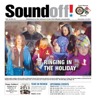 Soundoff!
´

vol. 65 no. 50	

Published in the interest of the Fort Meade community	

December 19, 2013

ringing in
the holiday
photo by nate pesce

Families gather together with lit candles at McGlachlin Parade Field during the garrison’s annual tree lighting ceremony on Friday. The 25-year tradition is sponsored by the
Religious Services Office and featured holiday music, hot chocolate and a surprise visit from Santa Claus. For the story, see Page 10.

Happy Holidays!
Soundoff! will not
publish Dec. 26
or Jan. 2.
Soundoff! will return
Jan. 9.

year in review
Soundoff! looks back
at 2013 in a special
pull-out section
pages 13-24

UPCOMING EVENTS

friday, 6-8 p.m.: CYSS Holiday Party for grades 6-8 - Youth Center
Dec. 30, 10 a.m.-3 p.m.: Youth Winter Craft Day - Arts & Crafts Center
Dec. 31, 5-8 p.m.: New Year’s Eve Family Party - The Lanes
Dec. 31, 9 p.m.-1 a.m.: New Year’s Eve Prime Time Party - The Lanes
8 a.m.-5 p.m. until Jan. 3: Dump Your Plump registration - Gaffney

 