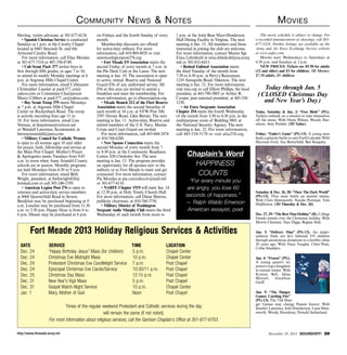 C ommunity N ews  N otes
Herring, victim advocate, at 301-677-4124.
• Spanish Christian Service is conducted
Sundays at 1 p.m. at the Cavalry Chapel
located at 8465 Simonds St. and 6th
Armored Cavalry Road.
For more information, call Elias Mendez
at 301-677-7314 or 407-350-8749.
• Cub Scout Pack 377 invites boys in
first through fifth grades, or ages 7 to 10,
to attend its weekly Monday meetings at 6
p.m. at Argonne Hills Chapel Center.
For more information, email Cubmaster
Christopher Lassiter at pack377_cm@
yahoo.com or Committee Chairperson
Marco Cilibert at pack377_cc@yahoo.com.
• Boy Scout Troop 379 meets Mondays
at 7 p.m. at Argonne Hills Chapel
Center on Rockenbach Road. The troop
is actively recruiting boys age 11 to
18. For more information, email Lisa
Yetman, at lisayetman@verizon.net
or Wendall Lawrence, Scoutmaster, at
lawrencewendall@juno.com.
• Military Council for Catholic Women
is open to all women ages 18 and older
for prayer, faith, fellowship and service at
the Main Post Chapel. Mother’s Prayer
 Apologetics meets Tuesdays from 9:45
a.m. to noon when Anne Arundel County
schools are in session. Monthly programs
are held Mondays from 6:30 to 9 p.m.
For more information, email Beth
Wright, president, at bethwright826@
hotmail.com or call 305-240-1559.
• American Legion Post 276 is open to
veterans and active-duty service members
at 8068 Quarterfield Road in Severn.
Breakfast may be purchased beginning at 9
a.m. Lunches may be purchased from 11:30
a.m. to 2:30 p.m. Happy Hour is from 4 to
6 p.m. Dinner may be purchased at 6 p.m.

on Fridays and the fourth Sunday of every
month.
Membership discounts are offered
for active-duty military. For more
information, call 410-969-8028 or visit
americanlegionpost276.org.
• Fort Meade E9 Association meets the
second Friday of every month at 7 a.m. in
the Pin Deck Cafe at the Lanes. The next
meeting is Jan. 10. The association is open
to active, retired, Reserve and National
Guard E9s of any uniformed service. All
E9s in this area are invited to attend a
breakfast and meet the membership. For
more information, go to e9association.org.
• Meade Branch 212 of the Fleet Reserve
Association meets the second Saturday of
each month at 10 a.m. at VFW Post 160,
2597 Dorsey Road, Glen Burnie. The next
meeting is Jan. 11. Active-duty, Reserve and
retired members of the U.S. Navy, Marine
Corps and Coast Guard are invited.
For more information, call 443-604-2474
or 410-768-6288.
• New Spouse Connection meets the
second Monday of every month from 7
to 8:30 p.m. at the Community Readiness
Center, 830 Chisholm Ave. The next
meeting is Jan. 13. The program provides
an opportunity for all spouses new to the
military or to Fort Meade to meet and get
connected. For more information, contact
Pia Morales at pia.s.morales.civ@mail.mil
or 301-677-4110.
• NARFE Chapter 1519 will meet Jan. 14
at 12:30 p.m. at Holy Trinity Church Hall.
For more information, call Diane Shreves,
publicity chairman, at 410-760-3750.
• Military District of Washington
Sergeant Audie Murphy Club meets the third
Wednesday of each month from noon to

1 p.m. at the Joint Base Myer-Henderson
Hall Dining Facility in Virginia. The next
meeting is Jan. 15. All members and those
interested in joining the club are welcome.
For more information, contact Master Sgt.
Erica Lehmkuhl at erica.lehmkuhl@us.army.
mil or 301-833-8415.
• Retired Enlisted Association meets
the third Tuesday of the month from
7:30 to 8:30 p.m. at Perry’s Restaurant,
1210 Annapolis Road, Odenton. The next
meeting is Jan. 21. For more information,
visit trea.org or call Elliott Phillips, the local
president, at 443-790-3805 or Arthur R.
Cooper, past national president, at 443-3361230.
• Air Force Sergeants Association
Chapter 254 meets the fourth Wednesday
of the month from 3:30 to 4:30 p.m. in the
multipurpose room of Building 9801 at
the National Security Agency. The next
meeting is Jan. 22. For more information,
call 443-534-5170 or visit afsa254.org.

SERVICE
	
“Happy Birthday Jesus” Mass (for children)	
Christmas Eve Midnight Mass	
Protestant Christmas Eve Candlelight Service	
Episcopal Christmas Eve Carols/Service 	
Christmas Day Mass	
New Year’s Vigil Mass	
Gospel Watch-Night Service	
Mary, Mother of God	

TIME
		
5 p.m.		
10 p.m.		
7 p.m.		
10:30/11 p.m.	
12:15 p.m.		
5 p.m.		
10 p.m.		
Noon		

“For every minute you
are angry, you lose 60
seconds of happiness.”
— Ralph Waldo Emerson
American essayist, poet

LOCATION
Chapel Center
Chapel Center
Post Chapel
Post Chapel
Post Chapel
Post Chapel
Chapel Center
Post Chapel

Times of the regular weekend Protestant and Catholic services during the day
will remain the same (if not noted).
For more information about religious services, call the Garrison Chaplain’s Office at 301-677-6703.
http://www.ftmeade.army.mil

The movie schedule is subject to change. For
a recorded announcement of showings, call 301677-5324. Further listings are available on the
Army and Air Force Exchange Service website
at www.aafes.com.
Movies start Wednesdays to Saturdays at
6:30 p.m. and Sundays at 2 p.m.
NEW PRICES: Tickets are $5.50 for adults
(12 and older) and $3 for children. 3D Movies:
$7.50 adults, $5 children.

Today through Jan. 5
(CLOSED Christmas Day
and New Year’s Day)
Today, Saturday  Jan. 2: “Free Birds” (PG).
Turkeys embark on a mission to take themselves
off the menu. With Owen Wilson, Woody Harrelson, Amy Poehler. (3D Today)
Friday: “Ender’s Game” (PG-13). A young man
leads a galactic battle to save Earth’s people. With
Harrison Ford, Asa Butterfield, Ben Kingsley.

Chaplain’s Word
HAPPINESS
COUNTS

Fort Meade 2013 Holiday Religious Services  Activities
DATE	
Dec. 24	
Dec. 24	
Dec. 24	
Dec. 24	
Dec. 25	
Dec. 31	
Dec. 31	
Jan. 1	

M ovies

Saturday  Dec. 26, 28: “Thor: The Dark World”
(PG-13). Thor must battle an ancient enemy.
With Chris Hemsworth, Natalie Portman, Tom
Hiddleston. (3D Thursday  Dec. 26)
Dec. 27, 29: “The Best Man Holiday” (R). College
friends reunite over the Christmas holiday. With
Morris Chestnut, Taye Diggs, Regina Hall.
Jan. 3: “Delivery Man” (PG-13). An underachiever finds out he’s fathered 533 children
through anonymous donations to a fertility clinic
20 years ago. With Vince Vaughn, Chris Pratt,
Cobie Smulders.
Jan. 4: “Frozen” (PG).
A young queen’s icy
powers trap a kingdom
in eternal winter. With
Kristen Bell, Idina
Menzel,
Jonathan
Groff.
Jan. 5: “The Hunger
Games: Catching Fire”
(PG-13). The 75th Hunger Games may change Panem forever. With
Jennifer Lawrence, Josh Hutcherson, Liam Hemsworth, Woody Harrelson, Donald Sutherland.

December 19, 2013 SOUNDOFF! 29

 