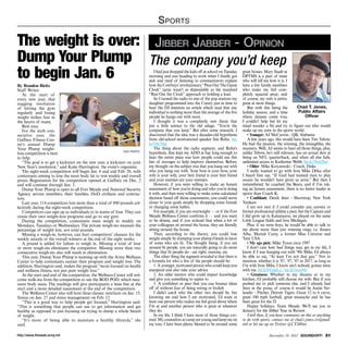 S ports

The weight is over: Jibber Jabber - Opinion
Dump Your Plump The company you’d keep
to begin Jan. 6
By Brandon Bieltz
Staff Writer
At the start of
every new year, that
nagging resolution
of hitting the gym
regularly and losing
weight strikes fear in
the hearts of many.
Rest easy.
For the sixth consecutive year, the
Gaffney Fitness Center’s annual Dump
Your Plump weightfile photo
loss competition is here
to help.
“The goal is to get a kickstart on the new year, a kickstart on your
New Year’s resolution,” said Katie Harrington, the event’s organizer.
The eight-week competition will begin Jan. 6 and end Feb. 26, with
contestants aiming to lose the most body fat to win weekly and overall
prizes. Registration for the competition opened at Gaffney on Dec. 2
and will continue through Jan. 3.
Dump Your Plump is open to all Fort Meade and National Security
Agency service members, their families, DoD civilians and contractors.
Last year, 114 competitors lost more than a total of 800 pounds collectively during the eight-week competition.
Competitors can sign up as individuals or in teams of four. They can
create their own weight-loss programs and go to any gym.
During the competition, contestants must weigh in weekly on
Mondays, Tuesdays or Wednesdays. The private weigh-ins measure the
percentage of weight lost, not total pounds.
Missing a weigh-in, however, can hurt competitors’ chances for the
weekly awards or the overall winners at the end of the eight weeks.
A pound is added for failure to weigh in. Missing a total of four
or more weigh-ins eliminates the competitor. Missing more than two
consecutive weigh-ins also will result in elimination.
This year, Dump Your Plump is teaming up with the Army Wellness
Center to help contestants sustain their program and weight loss. The
addition, Harrington said, makes the program “more focused on health
and wellness fitness, not just pure weight loss.”
At the start and end of the competition, the Wellness Center will welcome walk-ins from the competition to use the BOD POD, which measures body mass. The readings will give participants a base line at the
start and a more detailed assessment at the end of the competition.
The Wellness Center also will host three classes: nutrition on Jan. 15,
fitness on Jan. 27 and stress management on Feb. 12.
“This is a good way to help people get focused,” Harrington said.
“This is something that people can use to get information and get
healthy as opposed to just focusing on trying to dump a whole bunch
of weight.
“It’s more of being able to maintain a healthy lifestyle,” she
said.
http://www.ftmeade.army.mil

I had just dropped the kids off at school on Tuesday
morning and was heading to work when I finally got
sick and tired of listening to commentators explain
how the Cowboys’ revolutionary “Pass Out The Game
Clock” tactic wasn’t as dependable as the standard
“Run Out the Clock” approach to holding a lead.
So I turned the radio to one of the pop stations my
daughter programmed into the Camry just in time to
hear the DJ mention an article which read that any
individual is nothing more than the average of the five
people he hangs out with most.
I thought it was a completely new thesis that
put a little science to the old adage, “You’re the
company that you keep.” But after some research, I
discovered that the idea was a decades-old hypothesis
from old-school motivational speaker Jim Rohn. bit.
ly/19w70ul
The thing about the radio segment, and Rohn’s
hypothesis, that kept my ADD at bay long enough to
hear the entire piece was how people could use this
law of averages to help improve themselves. Before,
my thought on the subject was that you hang out with
who you hang out with. Your boss is your boss, your
wife is your wife, your best friend is your best friend
and your enemies are your enemies.
However, if you were willing to make an honest
assessment of how you’re doing and who you’re doing
it with, and then were willing to make some calculated
decision based off those assessments, you could move
closer to your goals simply by dropping some friends
or changing some habits.
For example, if you are overweight — or if the Fort
Meade Wellness Center confirms it — and you want
to be skinny, and if you noticed that when a lot of
your colleagues sit around the house, they are literally
sitting around the house.
Then, according to the theory, you could lose
weight simply by dumping your plump friends in favor
of some who are fit. The thought being, if you are
around fit people, you are naturally going to do more
things that fit people do - eat right, exercise, etc.
The other thing the segment revealed is that there is
a formula for who a few of the people should be:
1. A younger, motivated person who could keep you
energized and also take your advice
2. An older mentor who could impart knowledge
and give you something to aspire to
3. A confidant or peer that you can bounce ideas
off of without fear of being wrong or foolish
I didn’t catch who the other two should be, but
knowing me and how I am motivated, I’d want at
least one person who makes me feel good about where
I’m at and another person who is great at whatever
they do.
In my life, I think I have most of those things covered. My counselors at camp are young and keep me on
my toes; I have been plenty blessed to be around some

great bosses; Mary Staab at
DPTMS is a peer of mine
who will tell me how it is; I
have a few family members
who make me feel completely squared away; and
of course, my wife is pretty
great at most things.
Chad T. Jones,
But with this being the
Public Affairs
holiday season, and a time
Officer
where dreams come true,
I couldn’t help but let my
mind wander a bit and try to figure out who would
make up my crew in the sports world.
• Younger: AJ McCarron - QB, Alabama
A few years ago, this would have been Tim Tebow.
He had the passion, the winning, the intangibles, the
manners. Well, AJ seems to have all those things, plus,
unlike Tebow, he’s still relevant, has an actual shot at
being an NFL quarterback, and when all else fails,
unlimited access to Katherine Webb. bit.ly/19y63Sw
• Older: Mike Krzyzewski - Coach, Duke
I really wanted to go with Iron Mike Ditka after
I heard him say, “If God had wanted man to play
soccer, he wouldn’t have given us arms.” But then I
remembered, he coached the Bears, and if I’m taking an honest assessment, there is no better leader in
sports than Coach K.
• Confidant: Derek Jeter - Shortstop, New York
Yankees
I am not sure if I could consider any current or
former professional athlete a peer, but the Captain and
I did grow up in Kalamazoo, we played on the same
Little League fields and love Michigan.
Plus, if we were boys, he would be able to talk to
me about more than just winning rings, i.e. Jessica
Alba, Mariah Carey, a former Miss Universe and
Teen USA.
• My ego pick: Mike Tyson circa 1997
I don’t care how bad things may get in my life, I
know if I was hanging out with ’90s Mike, I’d always
be able to say, “At least I’m not that guy.” Not to
mention, whether it is ’87, ’97, ’07 or 2017, as long as
I’m with Iron Mike, I know ain’t nobody gonna mess
with me. bit.ly/IVmdLz , bit.ly/1eox9iS
• Greatness: Whether in my dreams or in my
kitchen, I’d probably still choose my wife. But if you
pushed me to pick someone else, and I already had
Jeter in the posse, of course it would be Justin Verlander - Pitcher, Detroit Tigers. Great 12 to 6 curve,
great 100 mph fastball, great mustache and he has
been great for the D.
Happy holidays, Team Meade. We’ll see you in
January for the Jibber Year in Review.
Until then, if you have comments on this or anything
to do with sports, contact me at chad.t.jones.civ@mail.
mil or hit me up on Twitter @CTJibber.
December 19, 2013 SOUNDOFF! 31

 