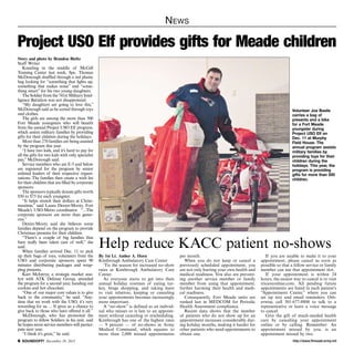 N ews

Project USO Elf provides gifts for Meade children
Story and photo by Brandon Bieltz
Staff Writer
Kneeling in the middle of McGill
Training Center last week, Spc. Thomas
McDonough shuffled through a red plastic
bag looking for “something that lights up,
something that makes noise” and “something smart” for his two young daughters.
The Soldier from the 741st Military Intelligence Battalion was not disappointed.
“My daughters are going to love this,”
McDonough said as he sorted through toys
and clothes.
The girls are among the more than 500
Fort Meade youngsters who will benefit
from the annual Project USO Elf program,
which assists military families by providing
gifts for their children during the holidays.
More than 270 families are being assisted
by the program this year.
“I have two kids, and it’s hard to pay for
all the gifts for two kids with only specialist
pay,” McDonough said.
Service members who are E-5 and below
are registered for the program by senior
enlisted leaders of their respective organizations. The families then create a wish list
for their children that are filled by corporate
sponsors.
The sponsors typically donate gifts worth
$50 to $75 for each youngster.
“It helps stretch their dollars at Christmastime,” said Laura Dexter-Mooty, Fort
Meade’s USO-Metro coordinator. “...The
corporate sponsors are more than generous.”
Dexter-Mooty said she believes some
families depend on the program to provide
Christmas presents for their children.
“There’s a couple of big families that
have really been taken care of well,” she
said.
When families arrived Dec. 11 to pick
up their bags of toys, volunteers from the
USO and corporate sponsors spent 90
minutes distributing packages and wrapping presents.
Kurt McIntrye, a strategic market analyst with ATK Defense Group, attended
the program for a second year, handing out
cookies and hot chocolate.
“One of our major core values is to give
back to the community,” he said. “Anytime that we work with the USO, it’s very
rewarding for us. ... It gives us a chance to
give back to those who have offered it all.”
McDonough, who has promoted the
program to fellow Soldiers in his unit, said
he hopes more service members will participate next year.
“I think it’s great,” he said.
 SOUNDOFF! December 19, 2013

Volunteer Joe Basile
carries a bag of
presents and a bike
for a Fort Meade
youngster during
Project USO Elf on
Dec. 11 at Murphy
Field House. The
annual program assists
military families by
providing toys for their
children during the
holidays. This year, the
program is providing
gifts for more than 500
children.

Help reduce KACC patient no-shows
By 1st Lt. Amber A. Horn
Kimbrough Ambulatory Care Center
‘Tis the season for increased no-show
rates at Kimbrough Ambulatory Care
Center.
As everyone starts to get into their
annual holiday routines of eating turkey, binge shopping, and taking leave
to visit relatives, keeping or canceling
your appointments becomes increasingly
more important.
A “no-show” is defined as an individual who misses or is late to an appointment without canceling or rescheduling.
Kimbrough has one of the highest rates
— 9 percent — of no-shows in Army
Medical Command, which equates to
more than 2,000 missed appointments

per month.
When you do not keep or cancel a
previously scheduled appointment, you
are not only hurting your own health and
medical readiness. You also are preventing another service member or family
member from using that appointment,
further harming their health and medical readiness.
Consequently, Fort Meade units are
ranked last in MEDCOM for Periodic
Health Assessment compliance.
Recent data shows that the number
of patients who do not show up for an
appointment increases considerably during holiday months, making it harder for
other patients who need appointments to
obtain one.

If you are unable to make it to your
appointment, please cancel as soon as
possible so that a fellow service or family
member can use that appointment slot.
If your appointment is within 24
hours, the easiest way to cancel is to visit
tricareonline.com. All pending future
appointments are listed in each patient’s
“Appointment Center,” where you can
set up text and email reminders. Otherwise, call 301-677-8800 to talk to a
representative or leave a voice message
to cancel.
Give the gift of much-needed health
care by canceling your appointment
online or by calling. Remember: An
appointment missed by you, is an
appointment missed by two.
http://www.ftmeade.army.mil

 
