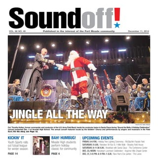 Soundoff!´ 
vol. 66 no. 49 Published in the interest of the Fort Meade community December 11, 2014 
jingle all the way 
kickin’ it 
Youth Sports rolls 
out futsal league 
for winter season 
page 14 
UPCOMING EVENTS 
Friday, 5-6 p.m.: Holiday Tree Lighting Ceremony - McGlachlin Parade Field 
Saturday, 8 a.m.: Reindeer 5K Run & 1-Mile Walk - Murphy Field House 
Saturday, 8-11:30 a.m.: Breakfast with Santa Claus - The Conference Center 
Dec. 23, Noon: Hanukkah Luncheon Celebration - Argonne Hills Chapel Center 
Dec. 31, 5-8 pm. & 9 p.m.-1 a.m.: New Year’s Eve parties - The Lanes 
Bah! Humbug! 
Meade High students 
perform holiday 
classic for community 
page 4 
photo by nate pesce 
Col. Timothy Holtan, former commander and conductor of the U.S. Army Field Band, hands his conductor baton to Santa Claus during “Sound the Bells: A Holiday Celebration” 
concert presented Dec. 3 at Arundel High School. The annual concert featured vocals by the Soldiers’ Chorus and performances by singers and musicians in the Field 
Band. For the story, see Page 12. 
 