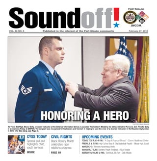 Soundoff!
´

vol. 66 no. 8	

Published in the interest of the Fort Meade community	

February 27, 2014

honoring a hero
photo by noah scialom

Air Force Staff Sgt. Steven Doty, a master instructor at the Defense Information School, is awarded The Soldier’s Medal by his father, retired Air Force Lt. Col. Timothy Doty,
in a ceremony Friday at DINFOS. The sergeant was recognized for his bravery and heroism in helping to save the crew of a downed helicopter in Northeasten Afghanistan
in 2010. For the story, see Page 4.

cYSS TODAY
Special pull-out
highlights child,
youth services
INSIDE

Civil rights
Black History Month
celebrates race
relations progress
Page 10

UPCOMING EVENTS

Today, 7:30 a.m.-4 p.m.: “A Day of Financial Fitness” - Comm. Readiness Center
Friday, 5 & 7 p.m.: High School Boys & Girls Basketball Playoffs - Meade High School
March 3-7: Telework Awareness Week
March 6, 7 a.m.: Monthly Prayer Breakfast - Club Meade
March 19, 9 a.m.-2 p.m.: Technical Job Fair - Club Meade

 